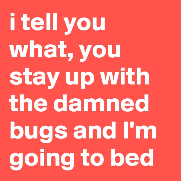 i tell you what, you stay up with the damned bugs and I'm going to bed