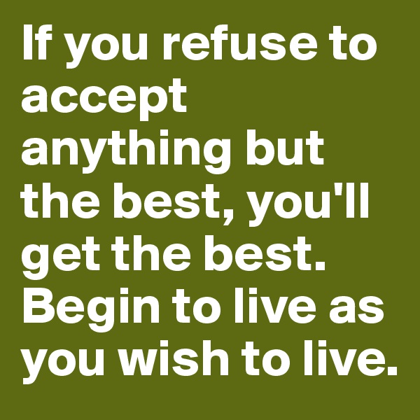If you refuse to accept anything but the best, you'll get the best. Begin to live as you wish to live.
