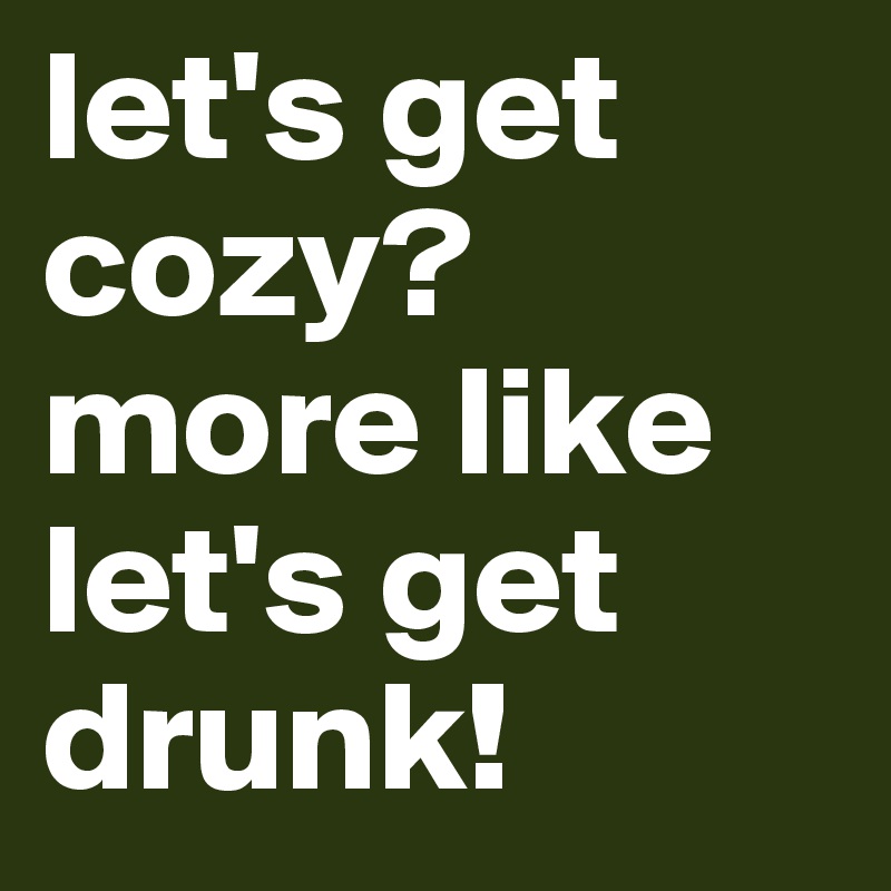 let's get cozy? more like let's get drunk!