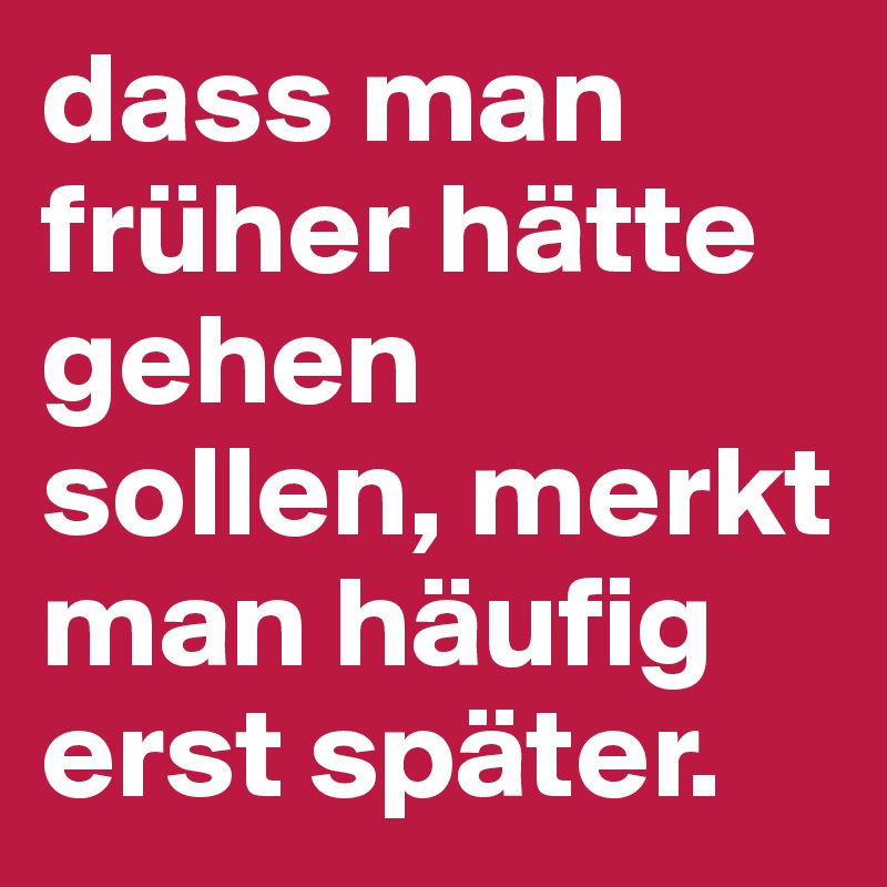 dass man früher hätte gehen sollen, merkt man häufig erst später. 
