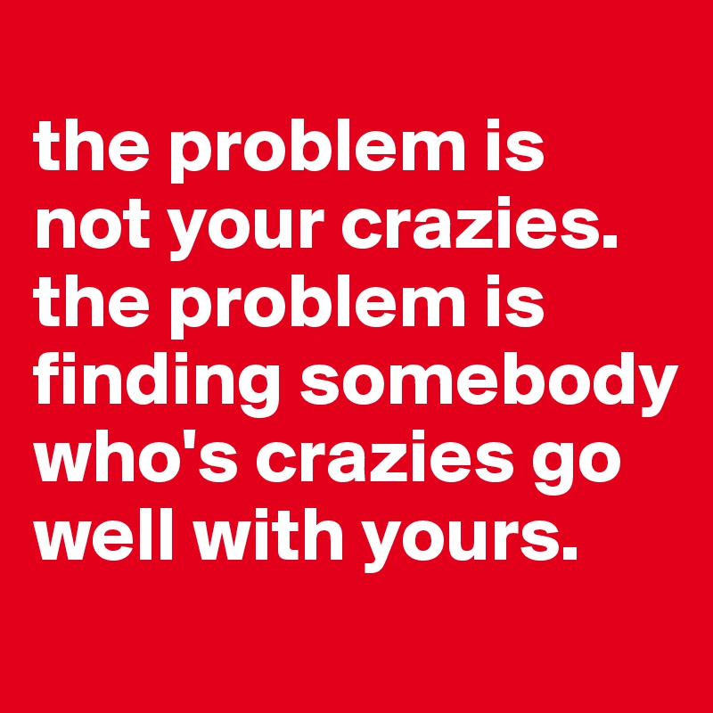 
the problem is not your crazies. the problem is finding somebody who's crazies go well with yours.
