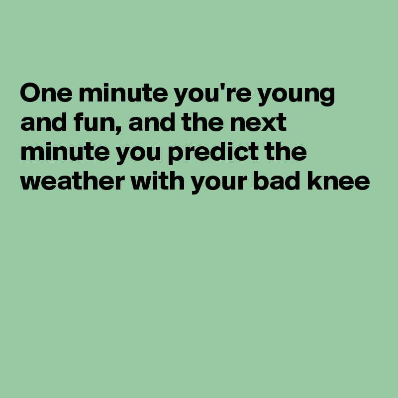 

One minute you're young and fun, and the next minute you predict the weather with your bad knee





