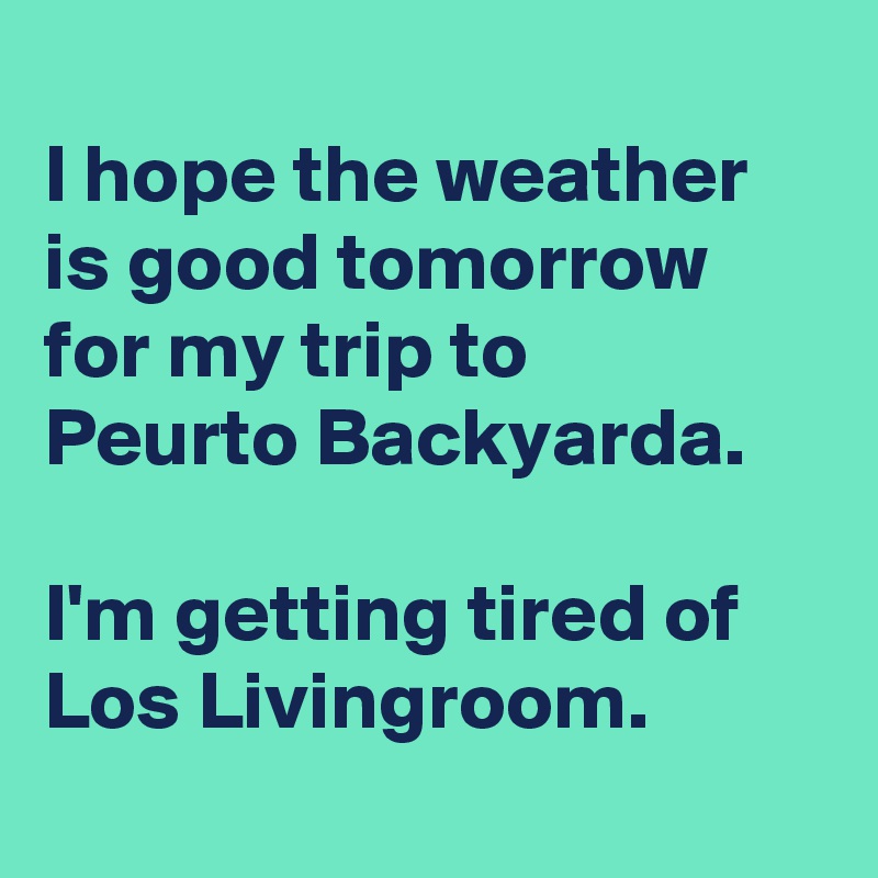 
I hope the weather is good tomorrow for my trip to 
Peurto Backyarda.

I'm getting tired of Los Livingroom.
