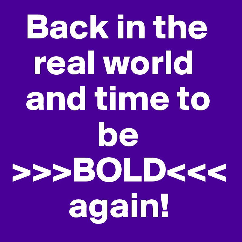   Back in the
   real world 
  and time to       
            be 
>>>BOLD<<<
        again!
