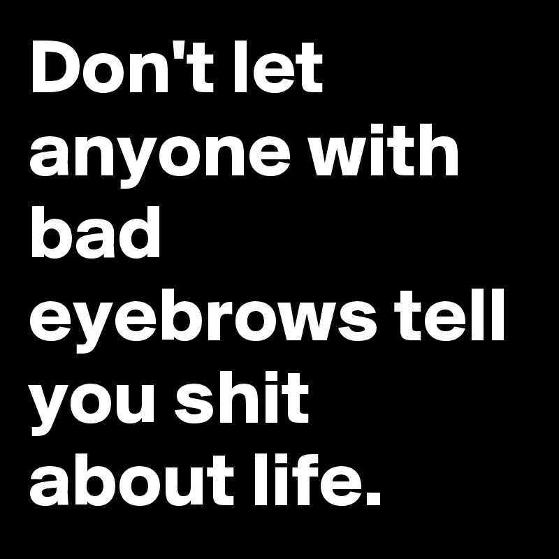 Don't let anyone with bad eyebrows tell you shit about life. 