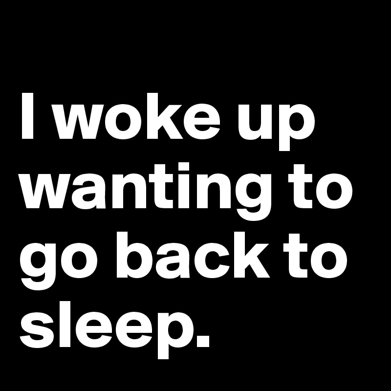 
I woke up wanting to go back to sleep.