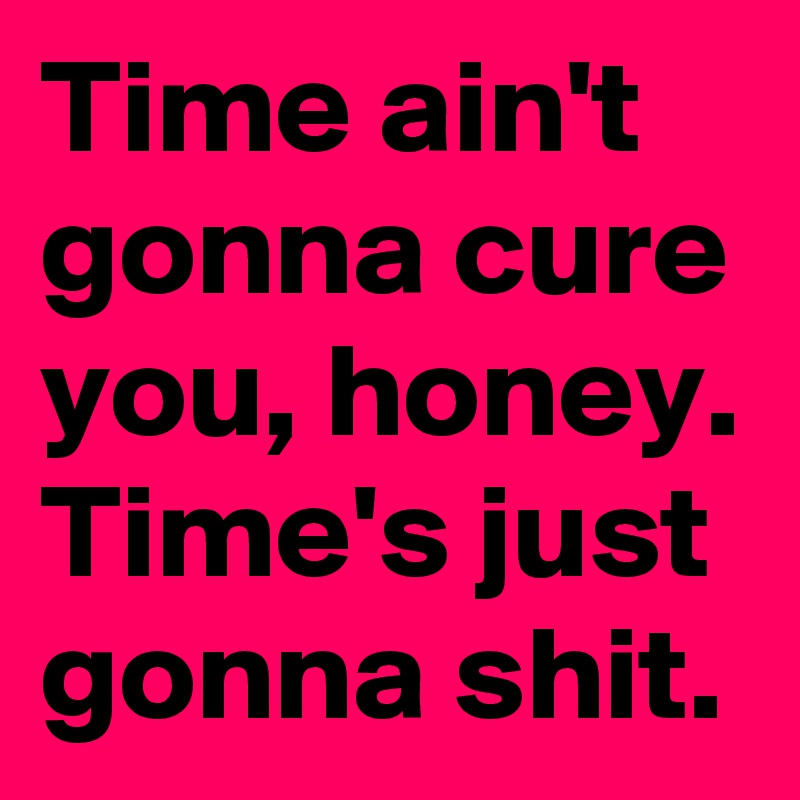 Time ain't gonna cure you, honey. Time's just gonna shit.