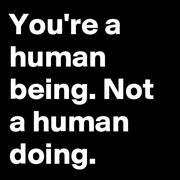 You're a human being. Not a human doing. 