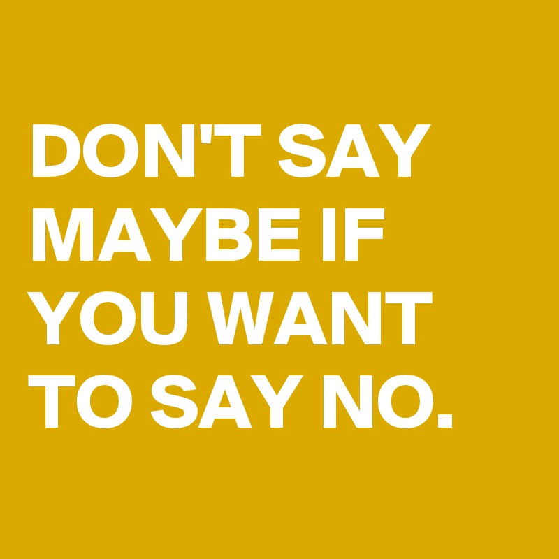 
DON'T SAY MAYBE IF YOU WANT TO SAY NO.
