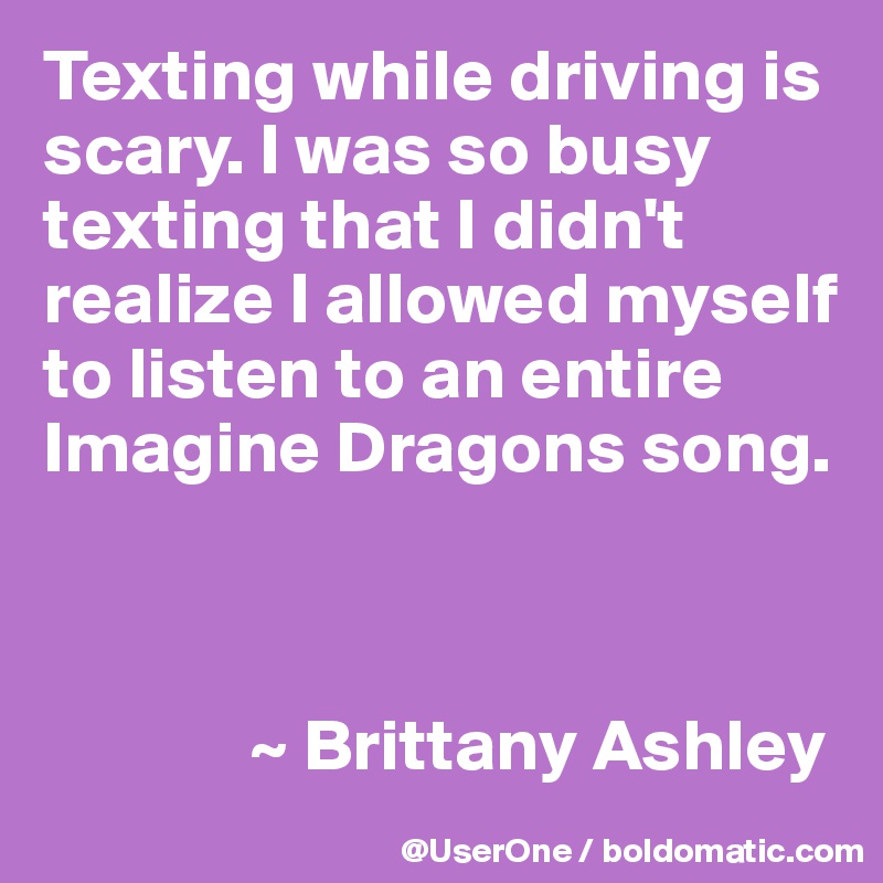 Texting while driving is scary. I was so busy texting that I didn't realize I allowed myself to listen to an entire Imagine Dragons song.



              ~ Brittany Ashley