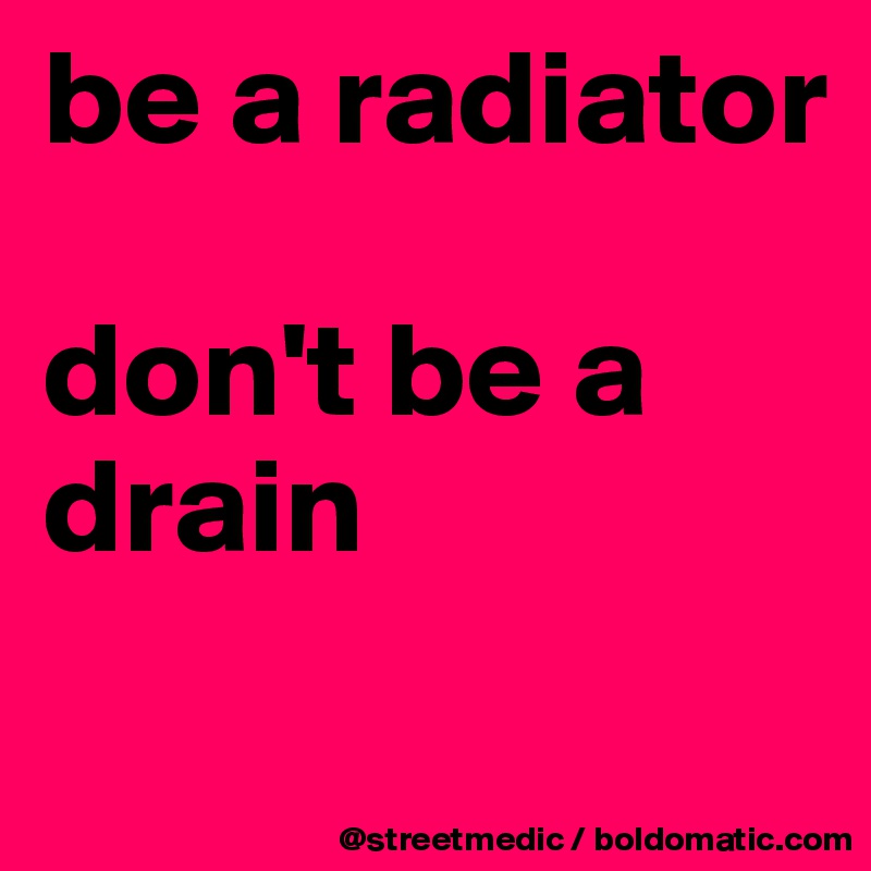 be a radiator

don't be a drain

