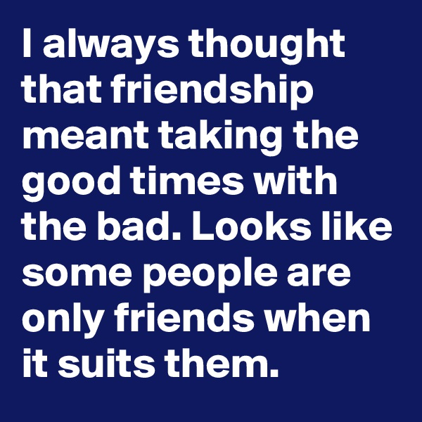 I always thought that friendship meant taking the good times with the bad. Looks like some people are only friends when it suits them.