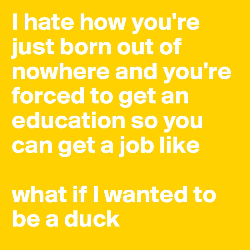 I hate how you're just born out of nowhere and you're forced to get an education so you can get a job like 

what if I wanted to be a duck