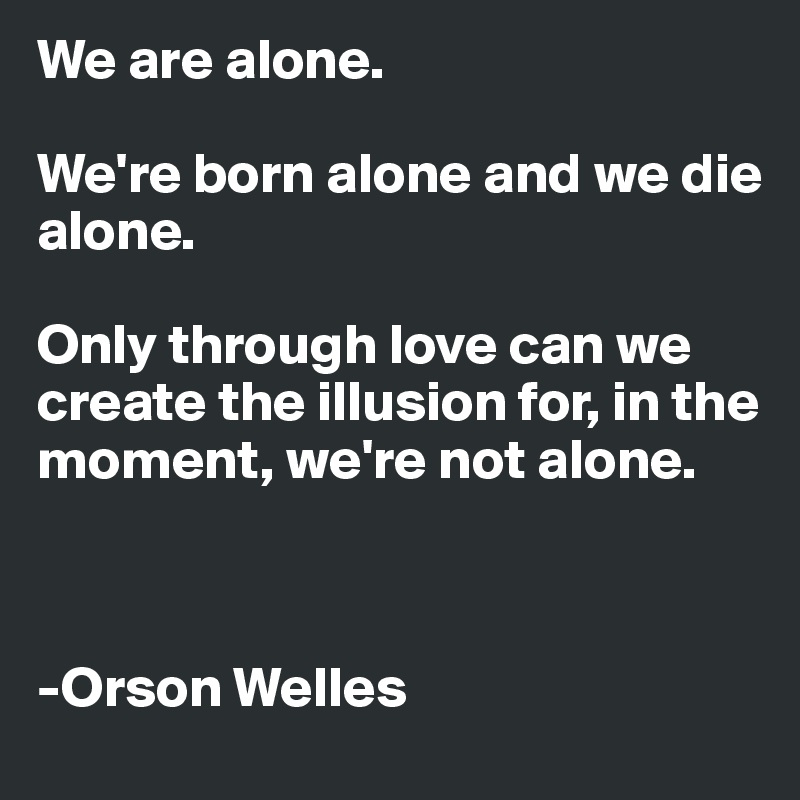 We are alone. 

We're born alone and we die alone.

Only through love can we create the illusion for, in the moment, we're not alone.



-Orson Welles