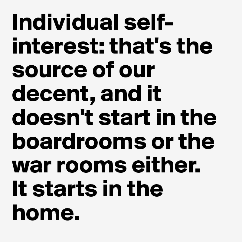 Individual self-interest: that's the source of our decent, and it doesn't start in the boardrooms or the war rooms either. 
It starts in the home. 