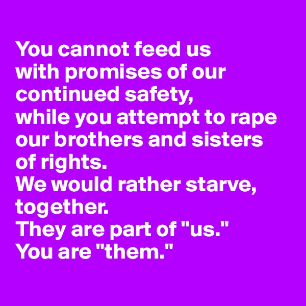 
You cannot feed us 
with promises of our continued safety, 
while you attempt to rape our brothers and sisters 
of rights. 
We would rather starve, together. 
They are part of "us." 
You are "them."
