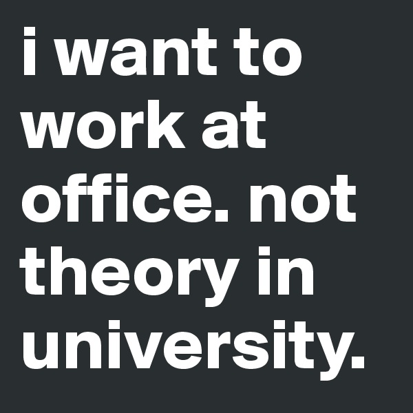 i want to work at office. not theory in university.