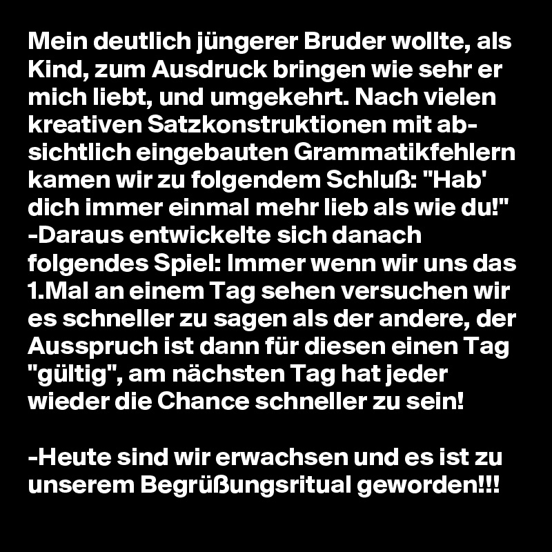 Mein deutlich jüngerer Bruder wollte, als Kind, zum Ausdruck bringen wie sehr er mich liebt, und umgekehrt. Nach vielen kreativen Satzkonstruktionen mit ab- sichtlich eingebauten Grammatikfehlern kamen wir zu folgendem Schluß: "Hab' dich immer einmal mehr lieb als wie du!" -Daraus entwickelte sich danach folgendes Spiel: Immer wenn wir uns das 1.Mal an einem Tag sehen versuchen wir es schneller zu sagen als der andere, der Ausspruch ist dann für diesen einen Tag "gültig", am nächsten Tag hat jeder wieder die Chance schneller zu sein!

-Heute sind wir erwachsen und es ist zu unserem Begrüßungsritual geworden!!!