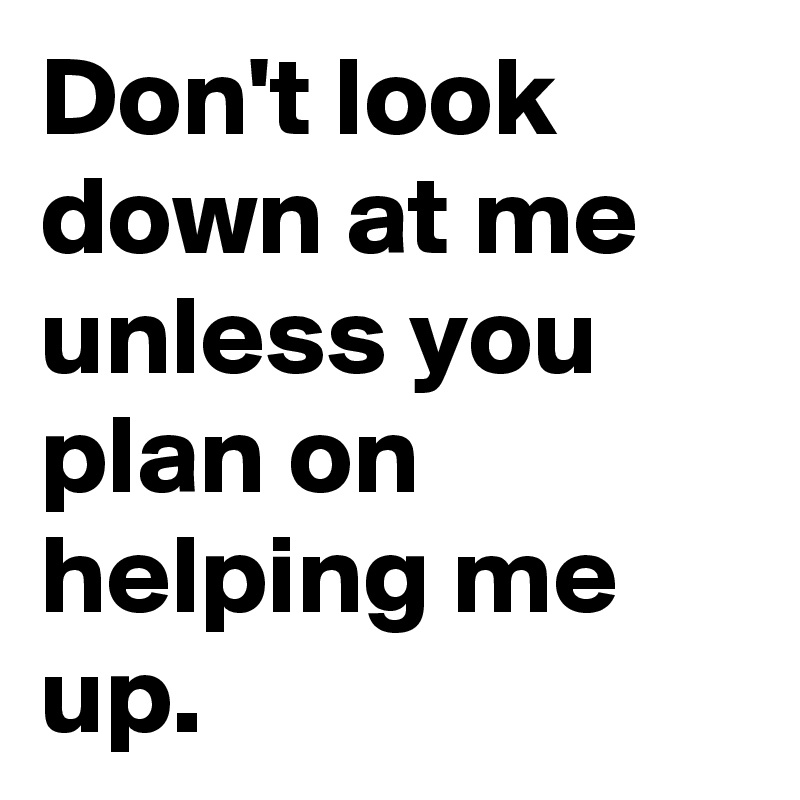 Don't look down at me unless you plan on helping me up.