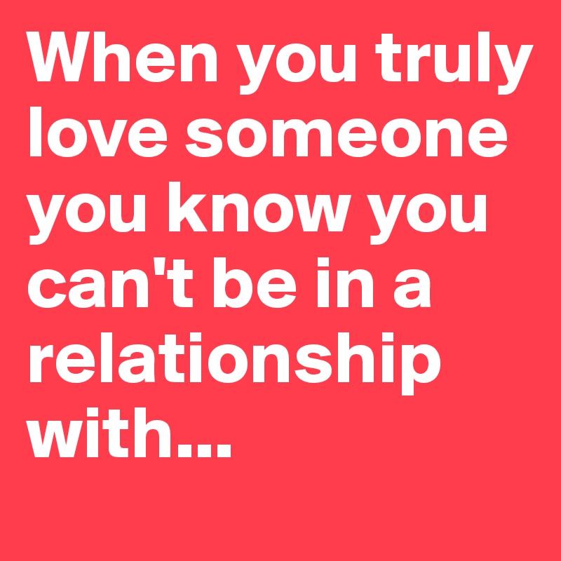 When you truly love someone you know you can't be in a relationship ...