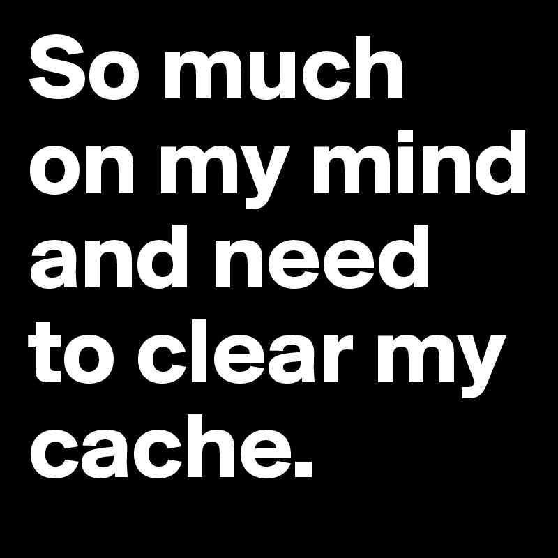 So much on my mind and need to clear my cache.