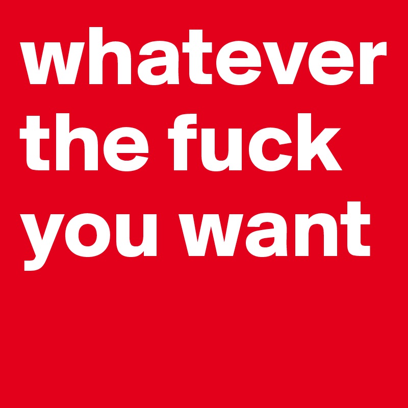 whatever
the fuck
you want
