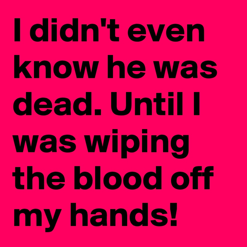 I didn't even know he was dead. Until I was wiping the blood off my hands!