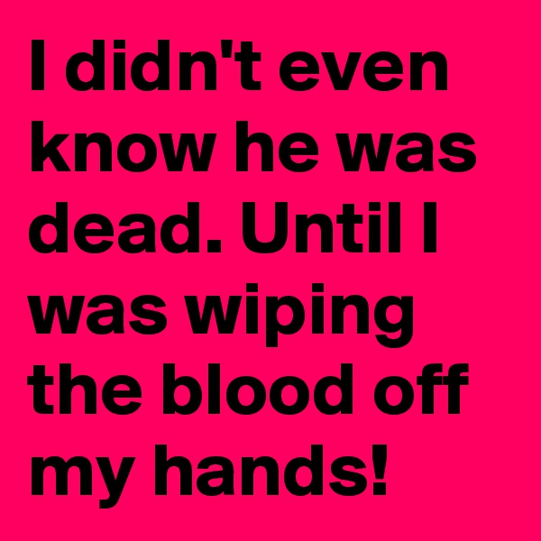 I didn't even know he was dead. Until I was wiping the blood off my hands!