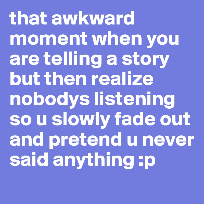 that awkward moment when you are telling a story but then realize nobodys listening so u slowly fade out and pretend u never said anything :p