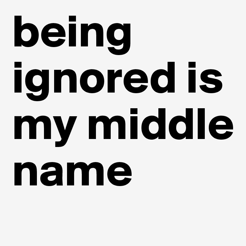 being ignored is my middle name
