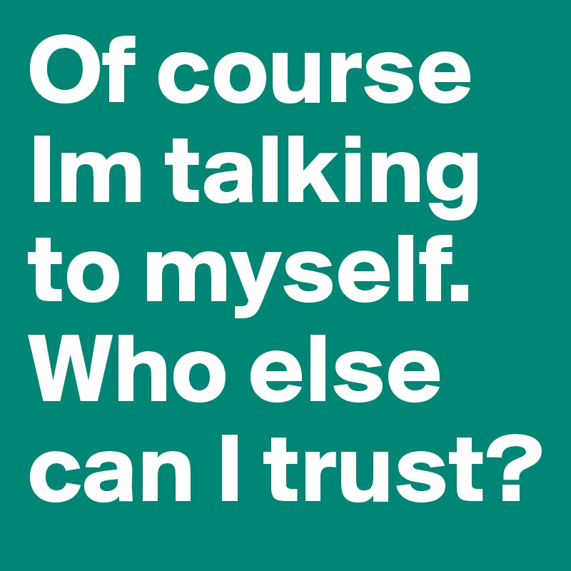Of course Im talking to myself. Who else can I trust?