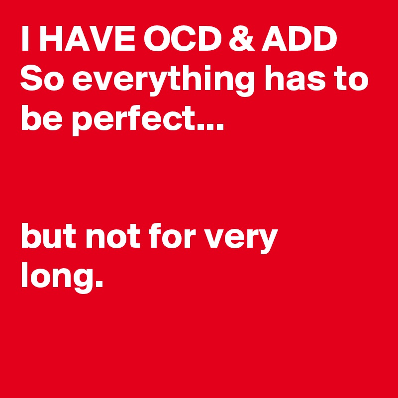 I HAVE OCD & ADD 
So everything has to be perfect...


but not for very long.

