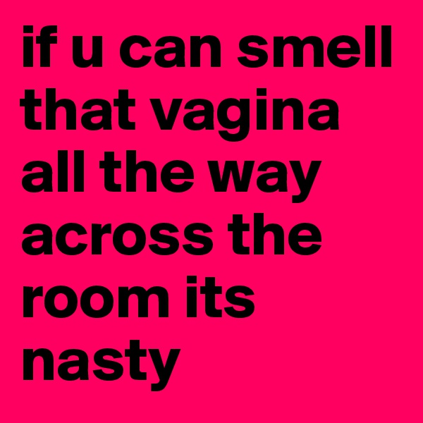if u can smell that vagina all the way across the room its nasty