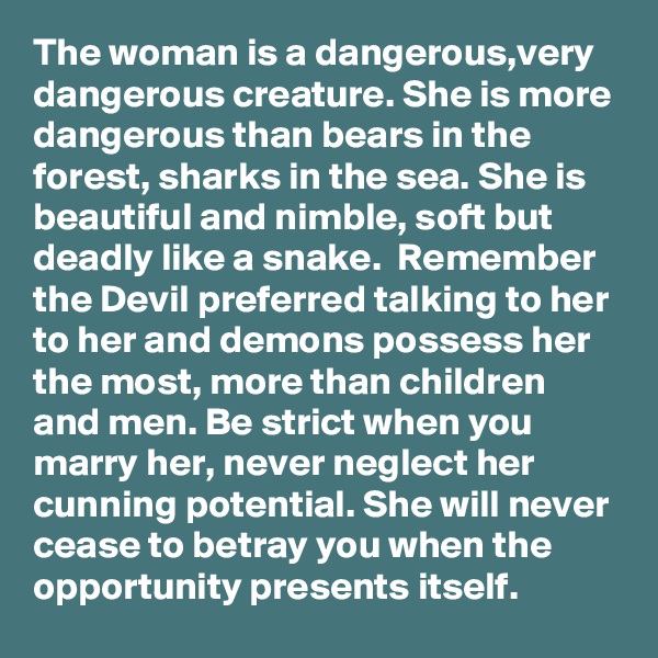 The woman is a dangerous,very dangerous creature. She is more dangerous than bears in the forest, sharks in the sea. She is beautiful and nimble, soft but deadly like a snake.  Remember the Devil preferred talking to her to her and demons possess her the most, more than children and men. Be strict when you marry her, never neglect her cunning potential. She will never cease to betray you when the opportunity presents itself.