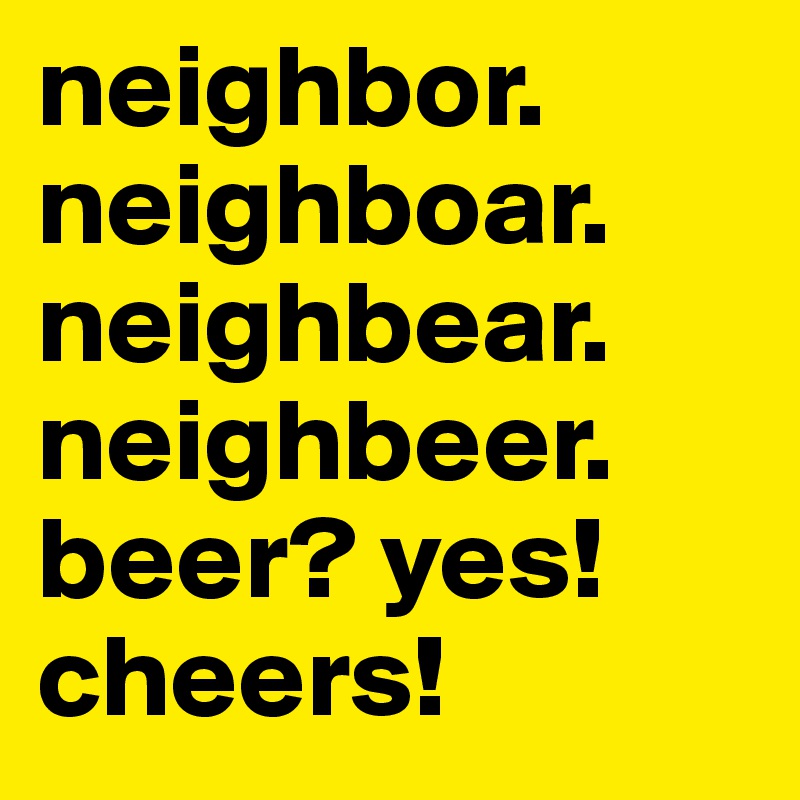 neighbor.
neighboar.
neighbear.
neighbeer.
beer? yes! cheers!