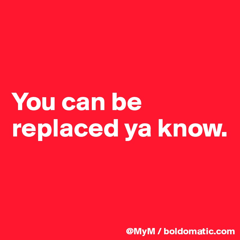 


You can be replaced ya know.


