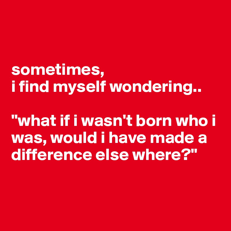 


sometimes, 
i find myself wondering..

"what if i wasn't born who i was, would i have made a difference else where?"


