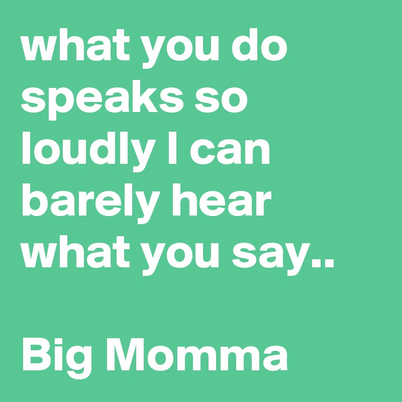 what you do speaks so loudly I can barely hear what you say..

Big Momma