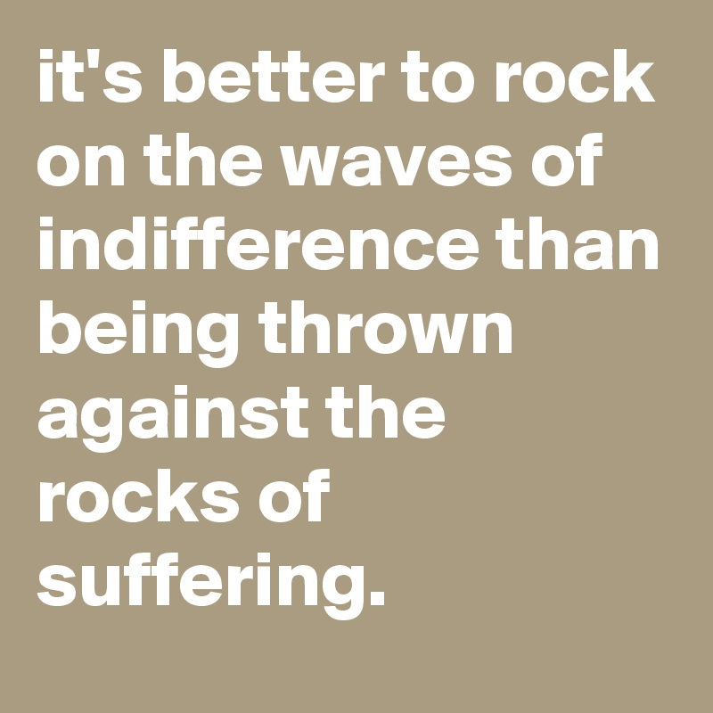 it's better to rock on the waves of indifference than being thrown against the rocks of suffering.