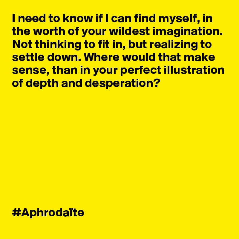 I need to know if I can find myself, in the worth of your wildest imagination. Not thinking to fit in, but realizing to settle down. Where would that make sense, than in your perfect illustration of depth and desperation? 









#Aphrodaïte 