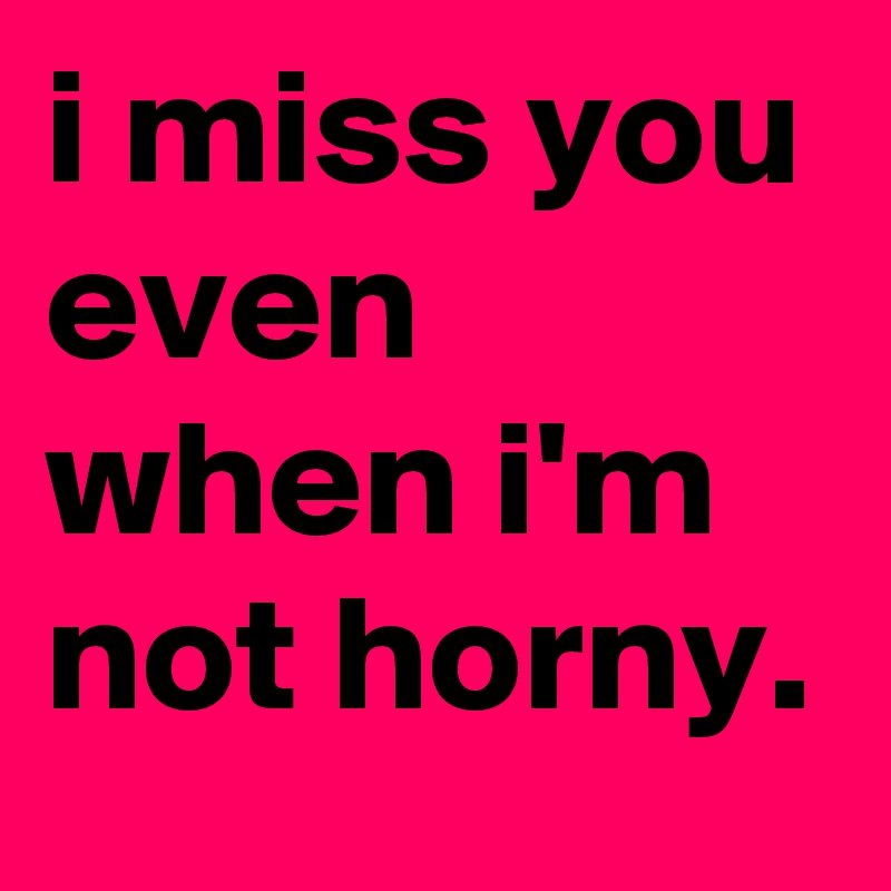 I miss you even when I'm not horny