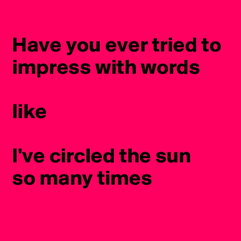 
Have you ever tried to impress with words

like

I've circled the sun 
so many times
