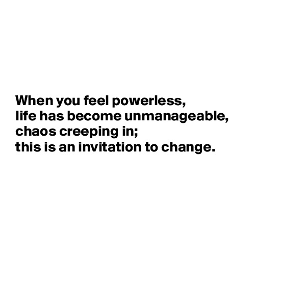 




When you feel powerless,
life has become unmanageable, 
chaos creeping in; 
this is an invitation to change.







