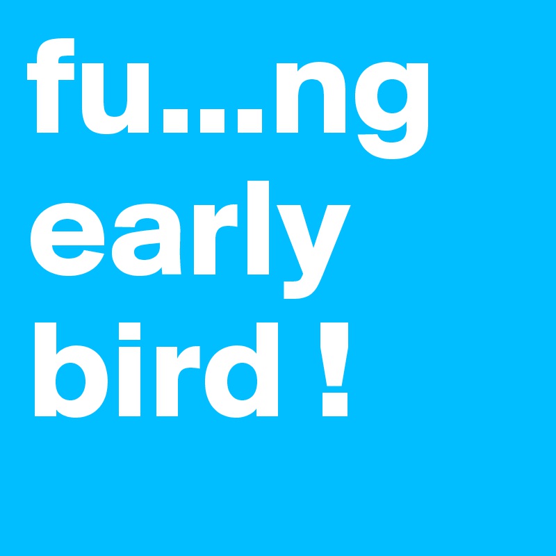 fu...ng
early
bird !