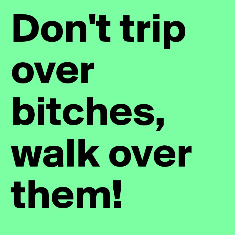 Don't trip over bitches, walk over them!