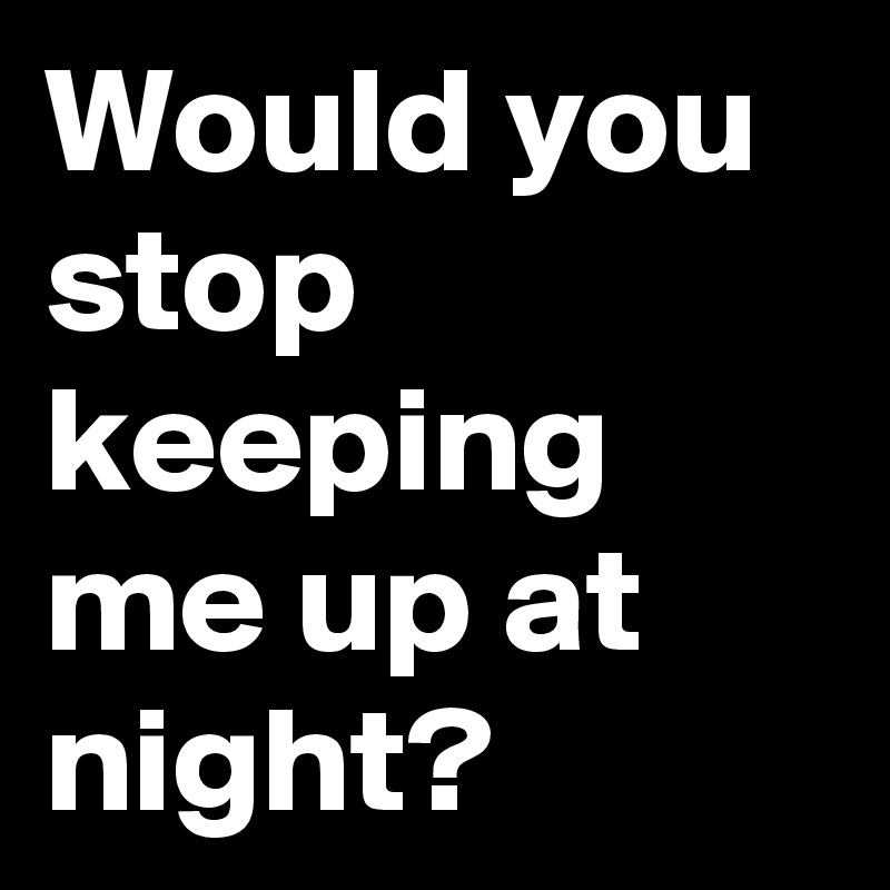 Would you stop keeping me up at night?