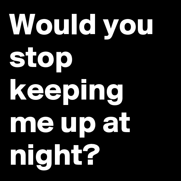 Would you stop keeping me up at night?