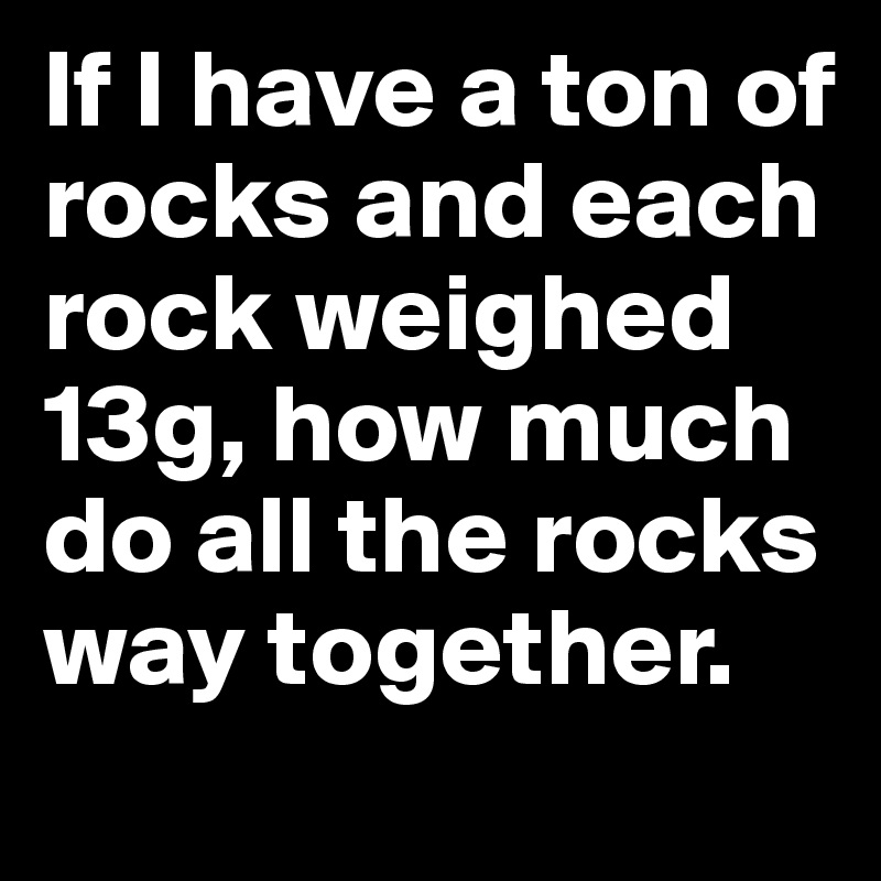 If I have a ton of rocks and each rock weighed 13g, how much do all the rocks way together.