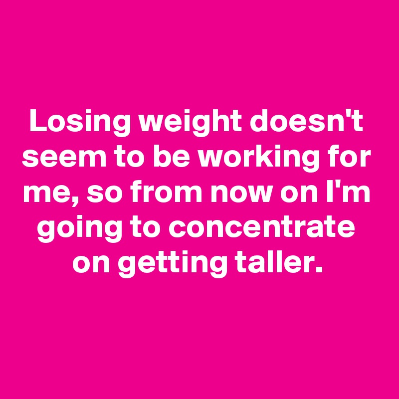 

Losing weight doesn't seem to be working for me, so from now on I'm going to concentrate on getting taller.


