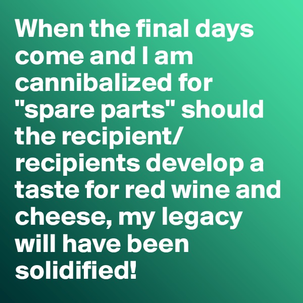 When the final days come and I am cannibalized for "spare parts" should the recipient/recipients develop a taste for red wine and cheese, my legacy will have been solidified!